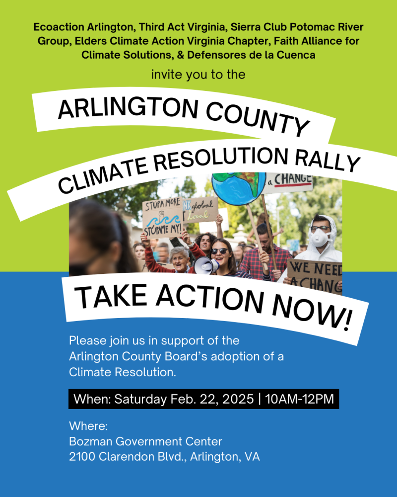 promotional flyer with branded green and blue colors as background. Int he center is a photo of a group of people holding signs with one in the front with a megaphone. The text reads in white letters: EcoAction Arlington, Third Act Virginia, Sierra Club Potomac River Group, Elders Climate Action VA Chapter, Faith Alliance for Climate Solutions & Defensores de la Cuenca invite you to Arlington County Climate Resolution Rally. Take Action Now! Please join us in support of Arlington County Boards adoption of a climate resolution. When: Saturday, Feb 22, 2205, 10 am - 12 pm, Where: Bozman Gov't Center, 2100 Clarendon Blvd, Arlington VA